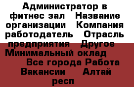 Администратор в фитнес-зал › Название организации ­ Компания-работодатель › Отрасль предприятия ­ Другое › Минимальный оклад ­ 25 000 - Все города Работа » Вакансии   . Алтай респ.